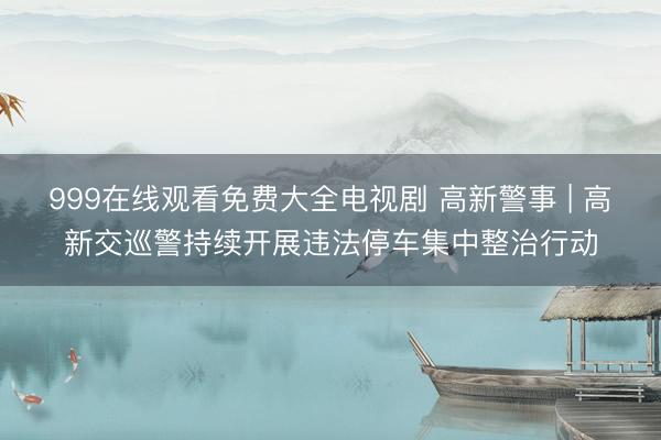 999在线观看免费大全电视剧 高新警事 | 高新交巡警持续开展违法停车集中整治行动