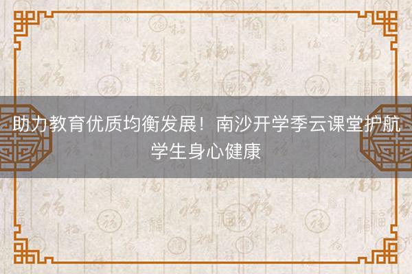 助力教育优质均衡发展！南沙开学季云课堂护航学生身心健康