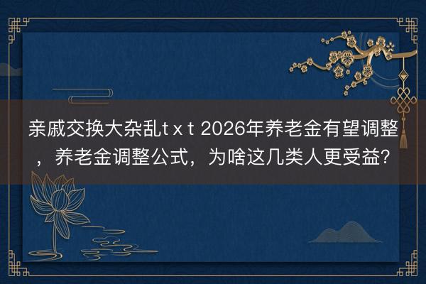 亲戚交换大杂乱tⅹt 2026年养老金有望调整，养老金调整公式，为啥这几类人更受益？