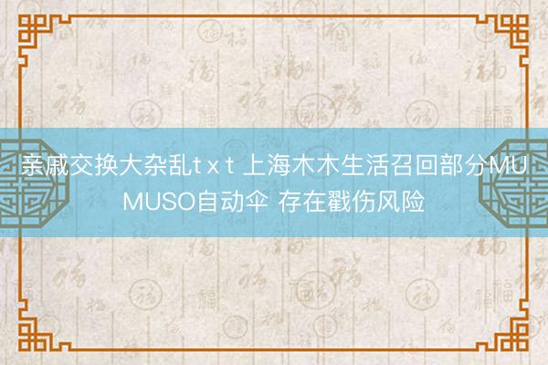 亲戚交换大杂乱tⅹt 上海木木生活召回部分MUMUSO自动伞 存在戳伤风险
