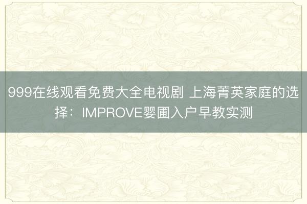 999在线观看免费大全电视剧 上海菁英家庭的选择：IMPROVE婴圃入户早教实测