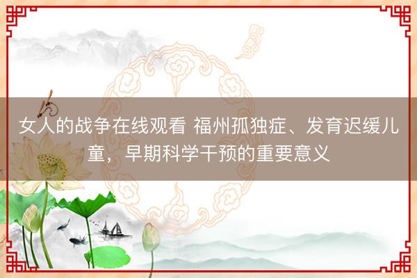 女人的战争在线观看 福州孤独症、发育迟缓儿童，早期科学干预的重要意义