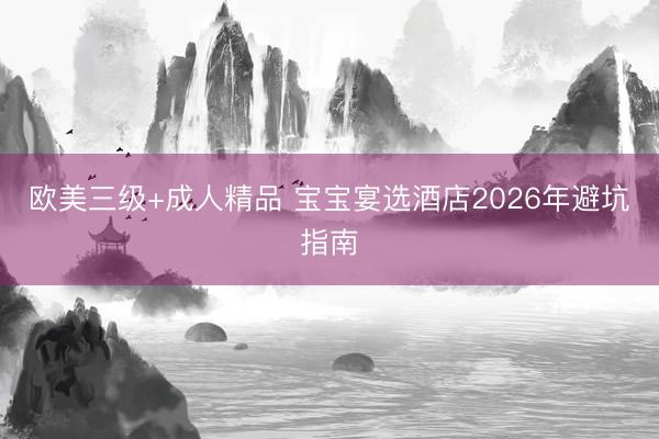 欧美三级+成人精品 宝宝宴选酒店2026年避坑指南