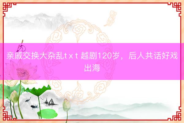 亲戚交换大杂乱tⅹt 越剧120岁，后人共话好戏出海