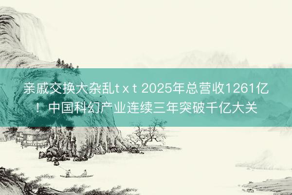 亲戚交换大杂乱tⅹt 2025年总营收1261亿！中国科幻产业连续三年突破千亿大关