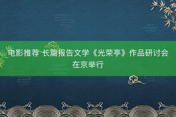 电影推荐 长篇报告文学《光荣亭》作品研讨会在京举行