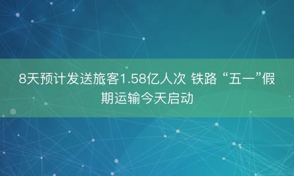 8天预计发送旅客1.58亿人次 铁路 “五一”假期运输今天启动