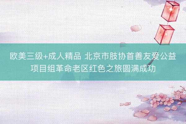 欧美三级+成人精品 北京市肢协首善友爱公益项目组革命老区红色之旅圆满成功