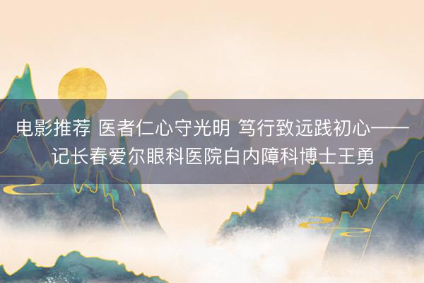 电影推荐 医者仁心守光明 笃行致远践初心——记长春爱尔眼科医院白内障科博士王勇
