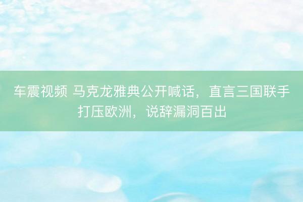 车震视频 马克龙雅典公开喊话，直言三国联手打压欧洲，说辞漏洞百出