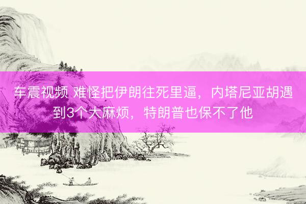 车震视频 难怪把伊朗往死里逼，内塔尼亚胡遇到3个大麻烦，特朗普也保不了他