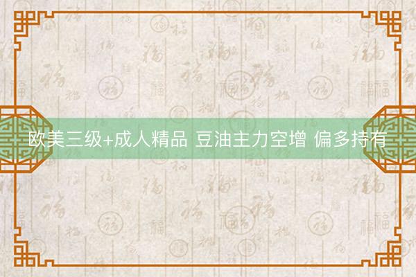 欧美三级+成人精品 豆油主力空增 偏多持有