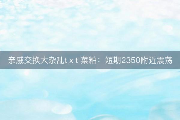 亲戚交换大杂乱tⅹt 菜粕：短期2350附近震荡