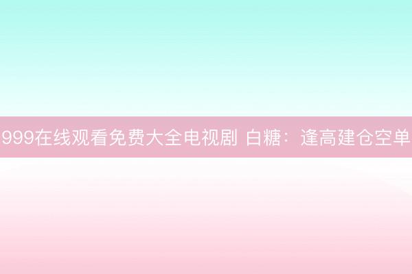 999在线观看免费大全电视剧 白糖：逢高建仓空单