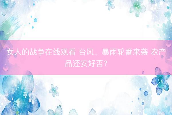 女人的战争在线观看 台风、暴雨轮番来袭 农产品还安好否？