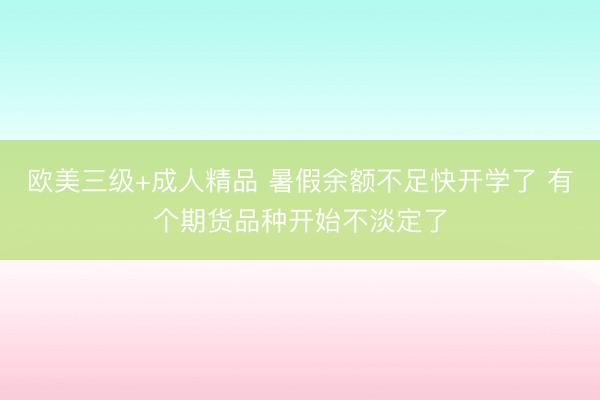 欧美三级+成人精品 暑假余额不足快开学了 有个期货品种开始不淡定了