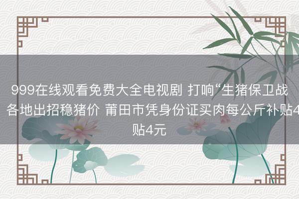 999在线观看免费大全电视剧 打响“生猪保卫战”！各地出招稳猪价 莆田市凭身份证买肉每公斤补贴4元
