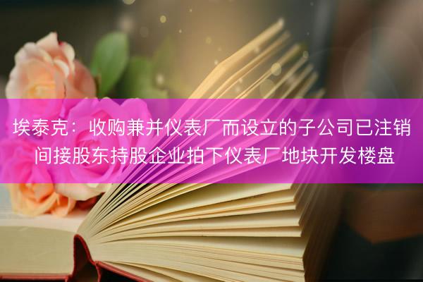 埃泰克：收购兼并仪表厂而设立的子公司已注销 间接股东持股企业拍下仪表厂地块开发楼盘