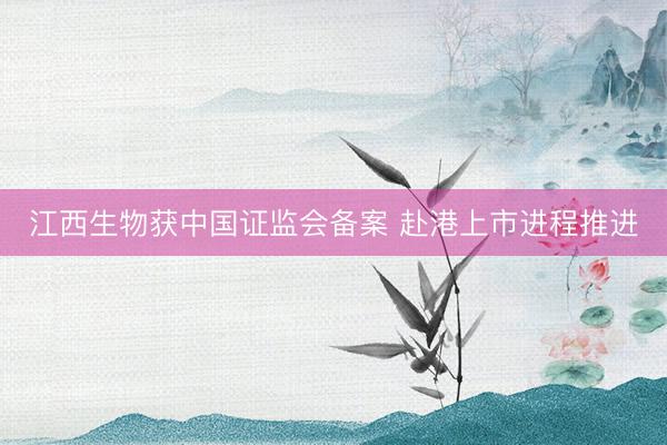 江西生物获中国证监会备案 赴港上市进程推进