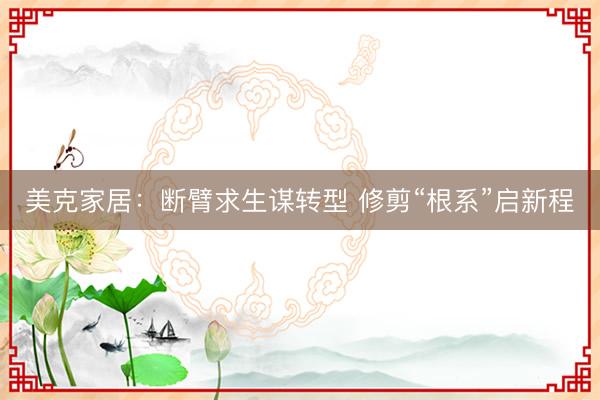 美克家居：断臂求生谋转型 修剪“根系”启新程