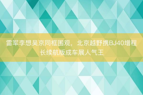 雷军李想吴京同框围观，北京越野携BJ40增程长续航版成车展人气王