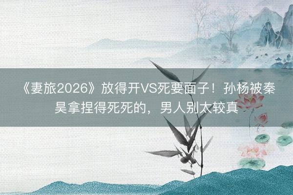 《妻旅2026》放得开VS死要面子！孙杨被秦昊拿捏得死死的，男人别太较真