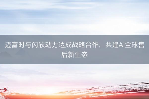 迈富时与闪欣动力达成战略合作，共建AI全球售后新生态