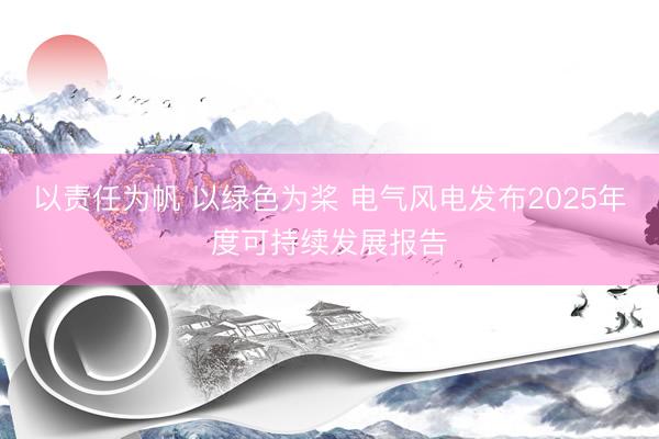 以责任为帆 以绿色为桨 电气风电发布2025年度可持续发展报告
