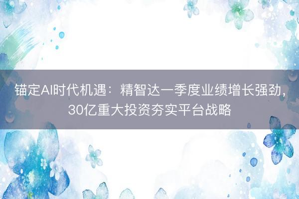锚定AI时代机遇：精智达一季度业绩增长强劲，30亿重大投资夯实平台战略