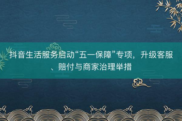 抖音生活服务启动“五一保障”专项，升级客服、赔付与商家治理举措