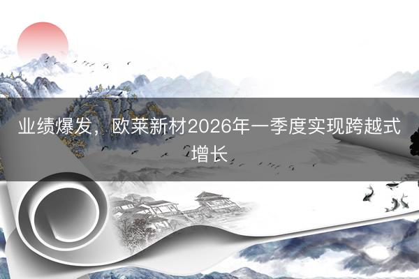 业绩爆发，欧莱新材2026年一季度实现跨越式增长