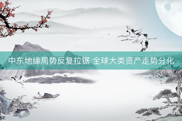 中东地缘局势反复拉锯 全球大类资产走势分化