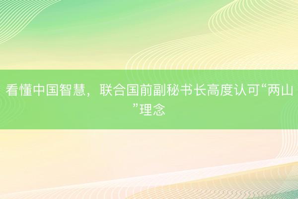 看懂中国智慧，联合国前副秘书长高度认可“两山”理念