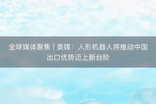 全球媒体聚焦 | 美媒：人形机器人将推动中国出口优势迈上新台阶