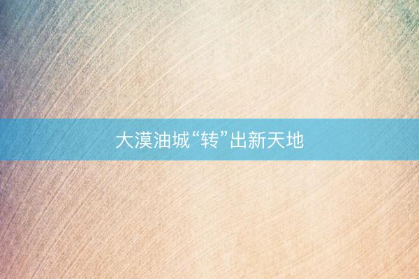 大漠油城“转”出新天地