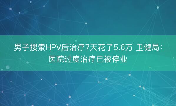 男子搜索HPV后治疗7天花了5.6万 卫健局：医院过度治疗已被停业