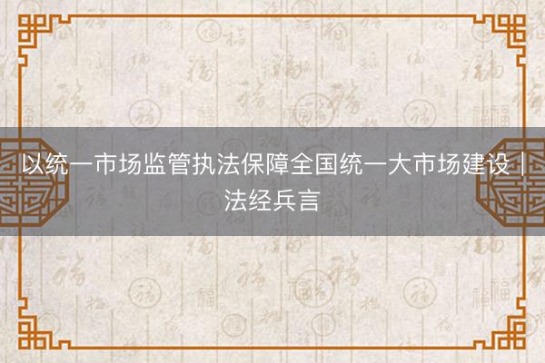 以统一市场监管执法保障全国统一大市场建设︱法经兵言
