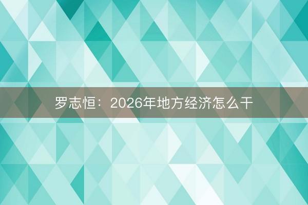 罗志恒：2026年地方经济怎么干