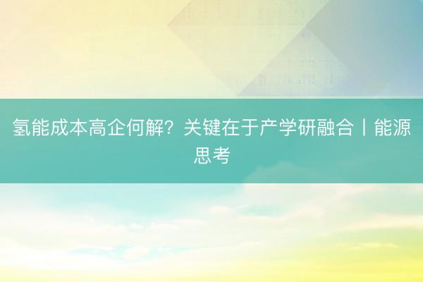 氢能成本高企何解？关键在于产学研融合丨能源思考