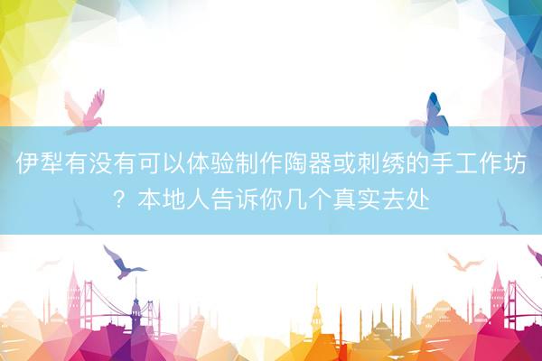 伊犁有没有可以体验制作陶器或刺绣的手工作坊？本地人告诉你几个真实去处
