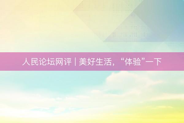 人民论坛网评 | 美好生活，“体验”一下