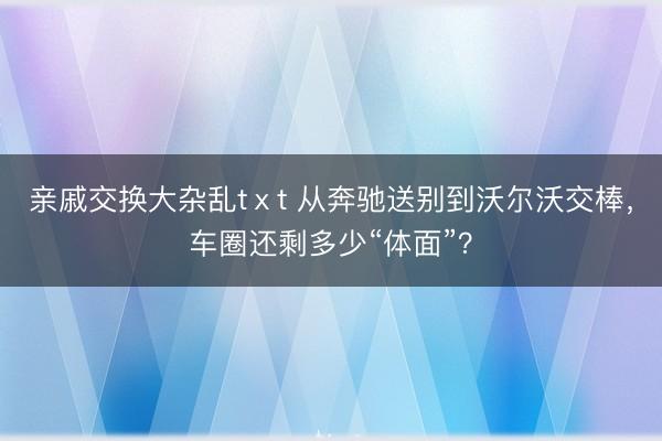 亲戚交换大杂乱tⅹt 从奔驰送别到沃尔沃交棒，车圈还剩多少“体面”？