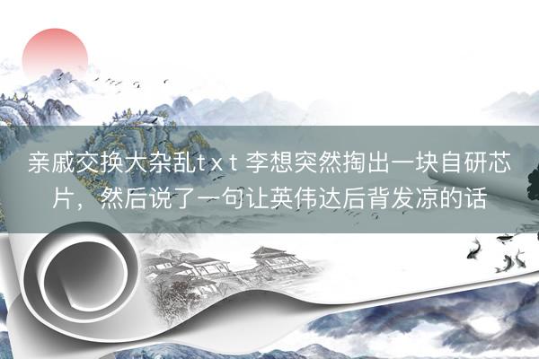 亲戚交换大杂乱tⅹt 李想突然掏出一块自研芯片，然后说了一句让英伟达后背发凉的话