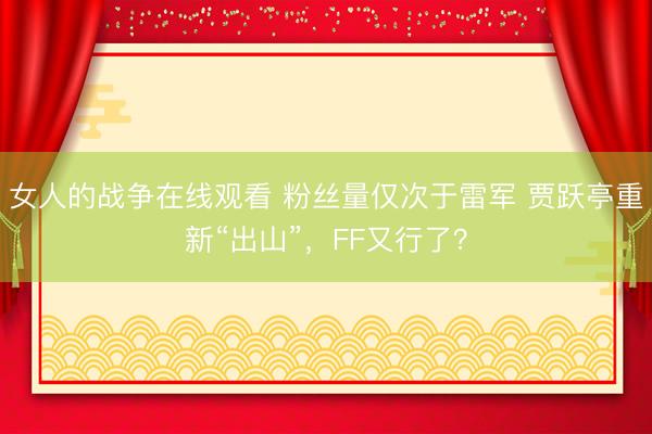 女人的战争在线观看 粉丝量仅次于雷军 贾跃亭重新“出山”，FF又行了？