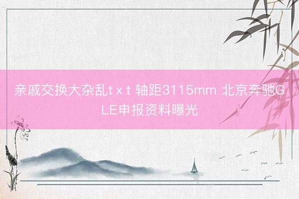 亲戚交换大杂乱tⅹt 轴距3115mm 北京奔驰GLE申报资料曝光