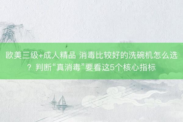 欧美三级+成人精品 消毒比较好的洗碗机怎么选？判断“真消毒”要看这5个核心指标