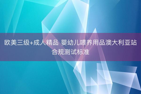 欧美三级+成人精品 婴幼儿喂养用品澳大利亚站合规测试标准