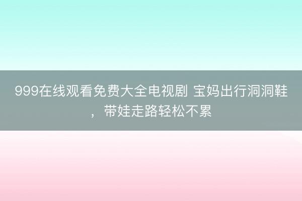999在线观看免费大全电视剧 宝妈出行洞洞鞋，带娃走路轻松不累