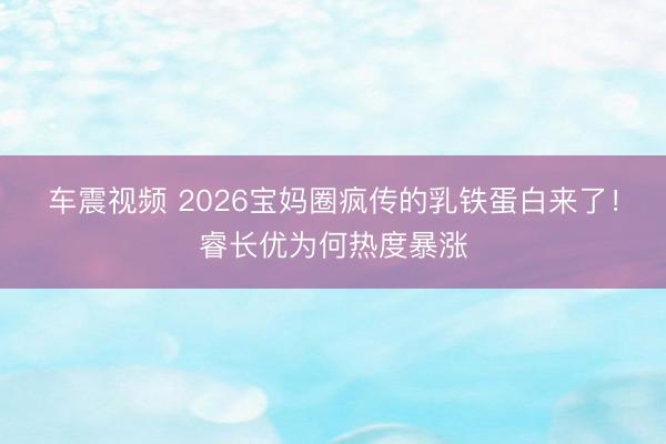 车震视频 2026宝妈圈疯传的乳铁蛋白来了！睿长优为何热度暴涨