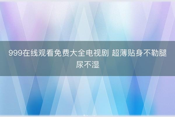 999在线观看免费大全电视剧 超薄贴身不勒腿尿不湿